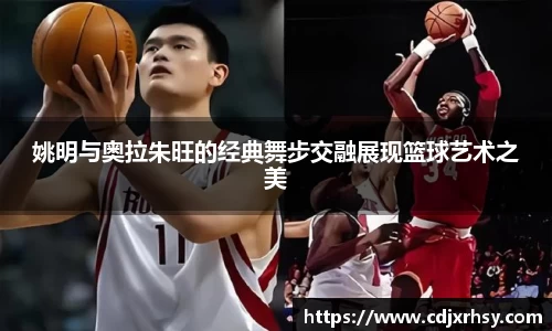姚明与奥拉朱旺的经典舞步交融展现篮球艺术之美